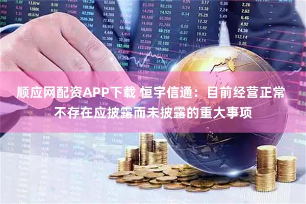 顺应网配资APP下载 恒宇信通：目前经营正常 不存在应披露而未披露的重大事项