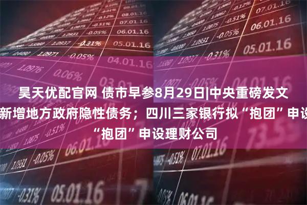 昊天优配官网 债市早参8月29日|中央重磅发文 坚决遏制新增地方政府隐性债务；四川三家银行拟“抱团”申设理财公司