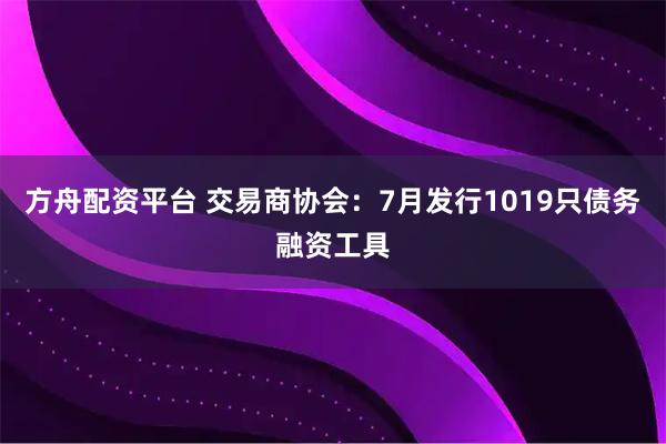 方舟配资平台 交易商协会：7月发行1019只债务融资工具