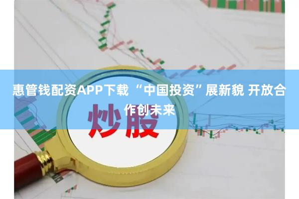 惠管钱配资APP下载 “中国投资”展新貌 开放合作创未来