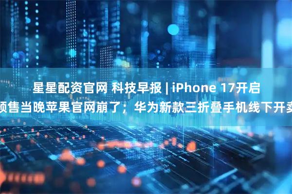 星星配资官网 科技早报 | iPhone 17开启预售当晚苹果官网崩了；华为新款三折叠手机线下开卖