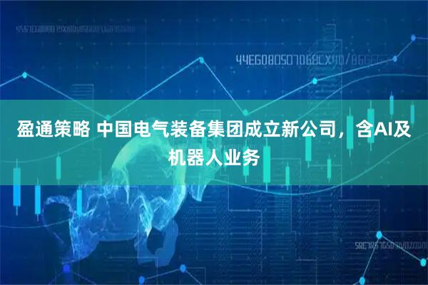 盈通策略 中国电气装备集团成立新公司，含AI及机器人业务