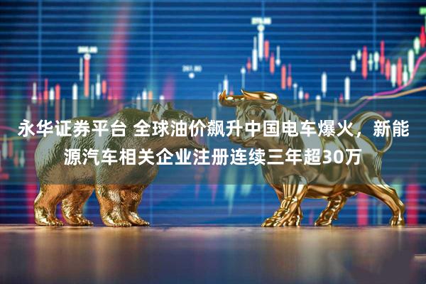 永华证券平台 全球油价飙升中国电车爆火，新能源汽车相关企业注册连续三年超30万