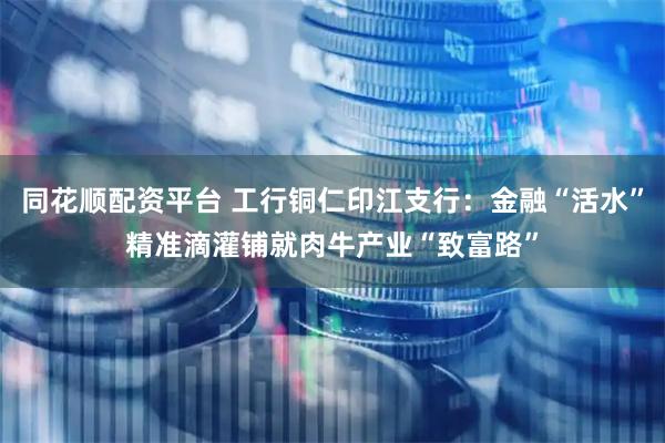 同花顺配资平台 工行铜仁印江支行：金融“活水”精准滴灌铺就肉牛产业“致富路”