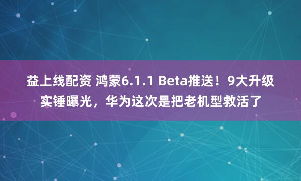 益上线配资 鸿蒙6.1.1 Beta推送！9大升级实锤曝光，华为这次是把老机型救活了