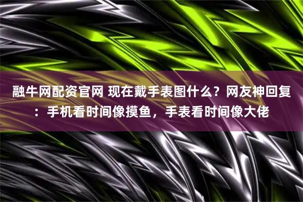 融牛网配资官网 现在戴手表图什么？网友神回复：手机看时间像摸鱼，手表看时间像大佬