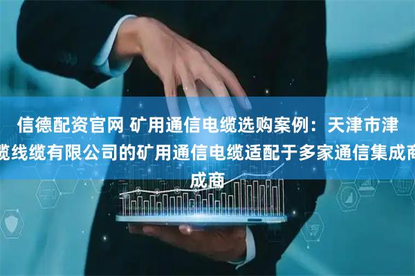 信德配资官网 矿用通信电缆选购案例：天津市津缆线缆有限公司的矿用通信电缆适配于多家通信集成商